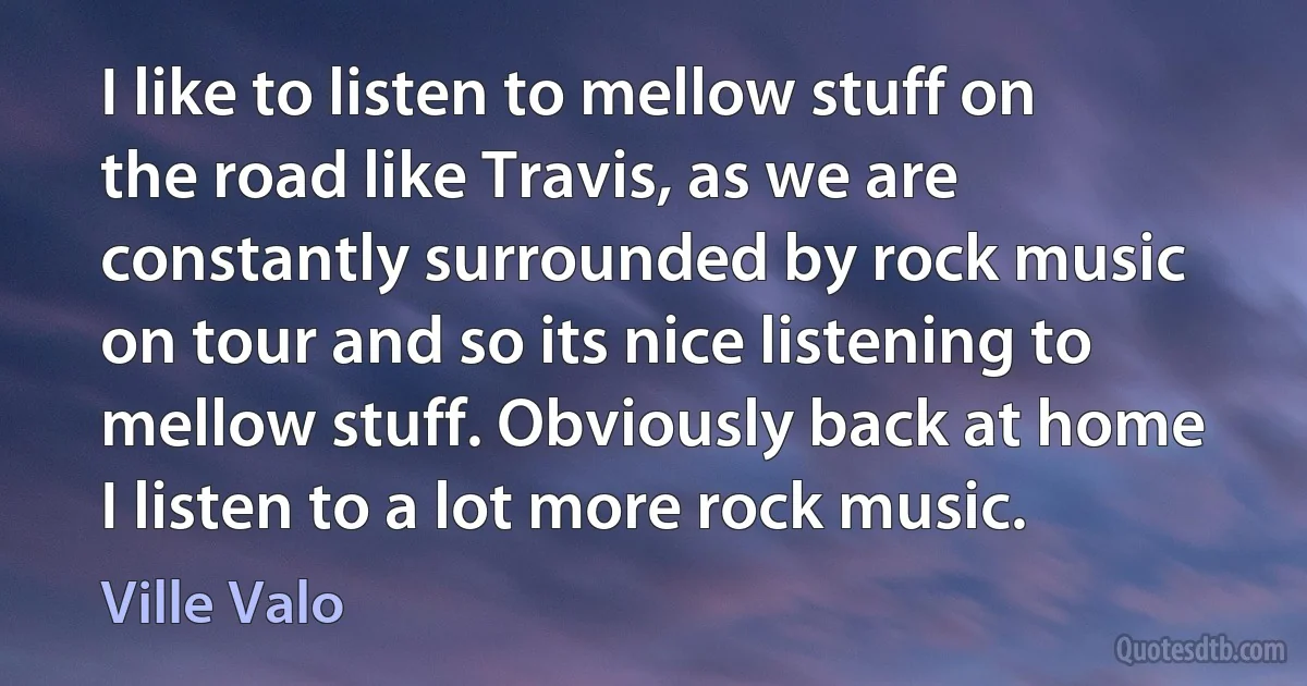 I like to listen to mellow stuff on the road like Travis, as we are constantly surrounded by rock music on tour and so its nice listening to mellow stuff. Obviously back at home I listen to a lot more rock music. (Ville Valo)