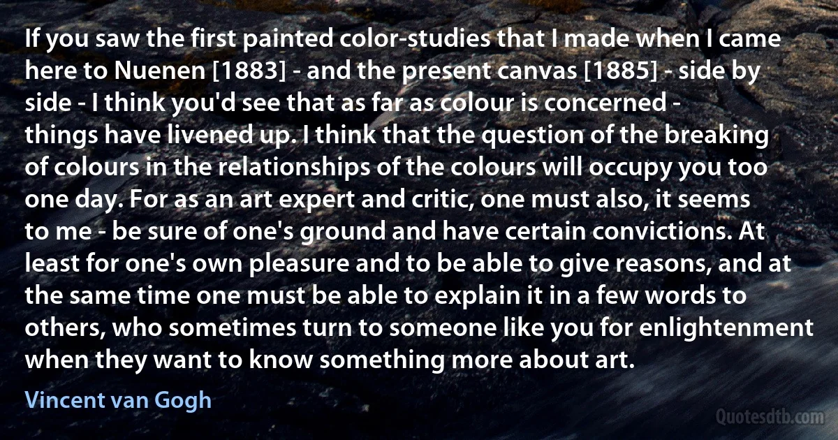 If you saw the first painted color-studies that I made when I came here to Nuenen [1883] - and the present canvas [1885] - side by side - I think you'd see that as far as colour is concerned - things have livened up. I think that the question of the breaking of colours in the relationships of the colours will occupy you too one day. For as an art expert and critic, one must also, it seems to me - be sure of one's ground and have certain convictions. At least for one's own pleasure and to be able to give reasons, and at the same time one must be able to explain it in a few words to others, who sometimes turn to someone like you for enlightenment when they want to know something more about art. (Vincent van Gogh)