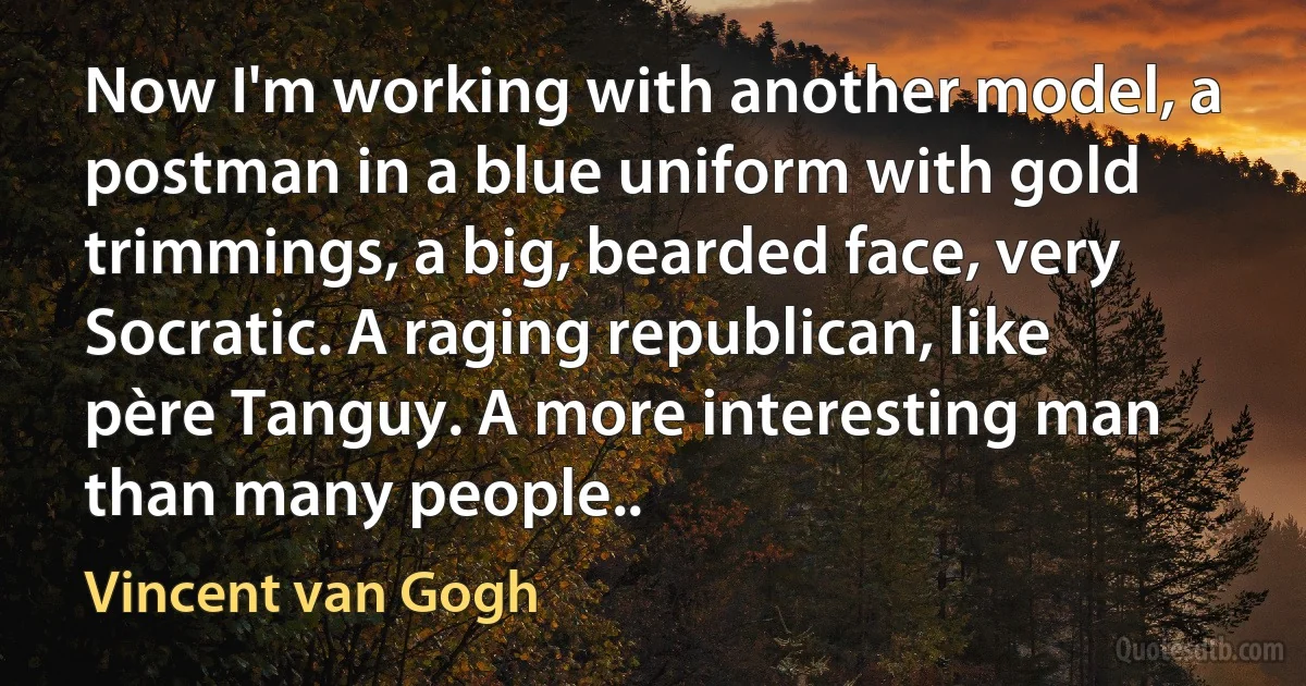 Now I'm working with another model, a postman in a blue uniform with gold trimmings, a big, bearded face, very Socratic. A raging republican, like père Tanguy. A more interesting man than many people.. (Vincent van Gogh)