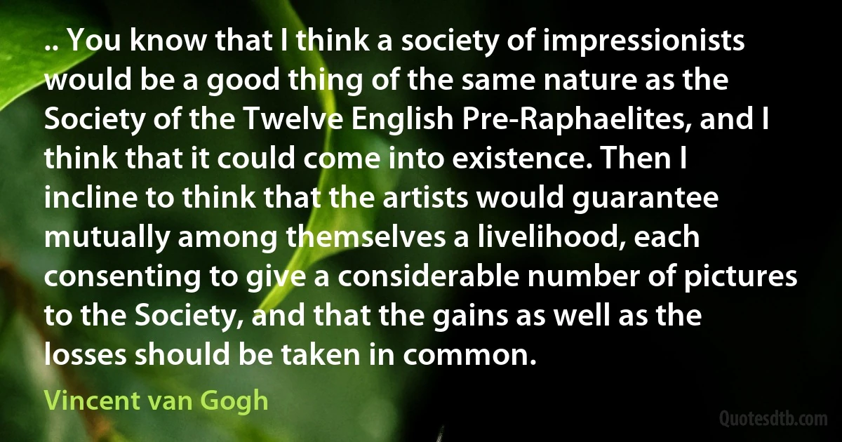 .. You know that I think a society of impressionists would be a good thing of the same nature as the Society of the Twelve English Pre-Raphaelites, and I think that it could come into existence. Then I incline to think that the artists would guarantee mutually among themselves a livelihood, each consenting to give a considerable number of pictures to the Society, and that the gains as well as the losses should be taken in common. (Vincent van Gogh)