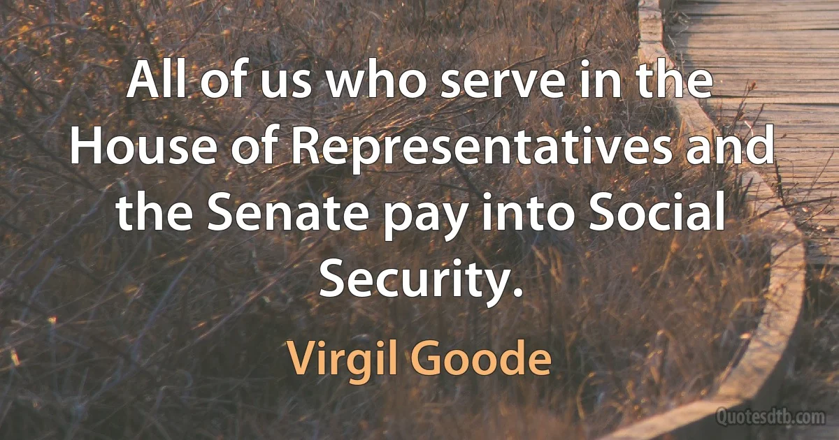 All of us who serve in the House of Representatives and the Senate pay into Social Security. (Virgil Goode)