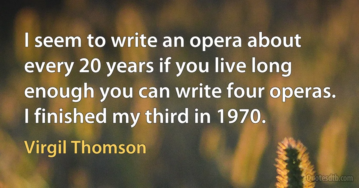 I seem to write an opera about every 20 years if you live long enough you can write four operas. I finished my third in 1970. (Virgil Thomson)