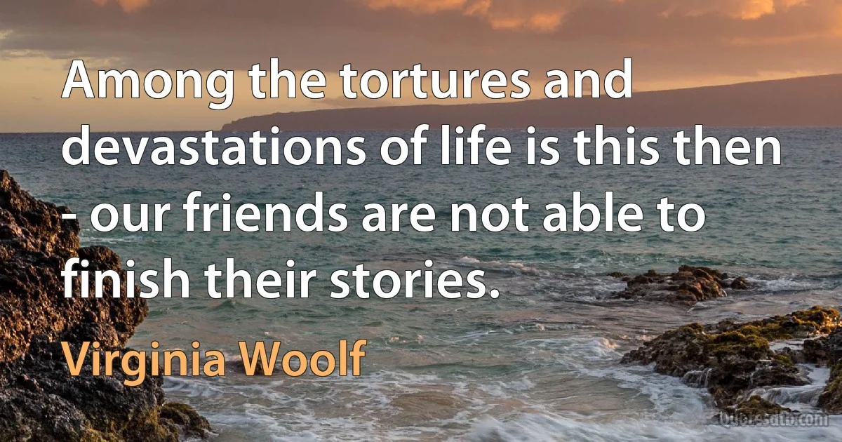 Among the tortures and devastations of life is this then - our friends are not able to finish their stories. (Virginia Woolf)