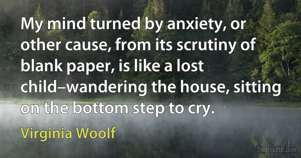 My mind turned by anxiety, or other cause, from its scrutiny of blank paper, is like a lost child–wandering the house, sitting on the bottom step to cry. (Virginia Woolf)