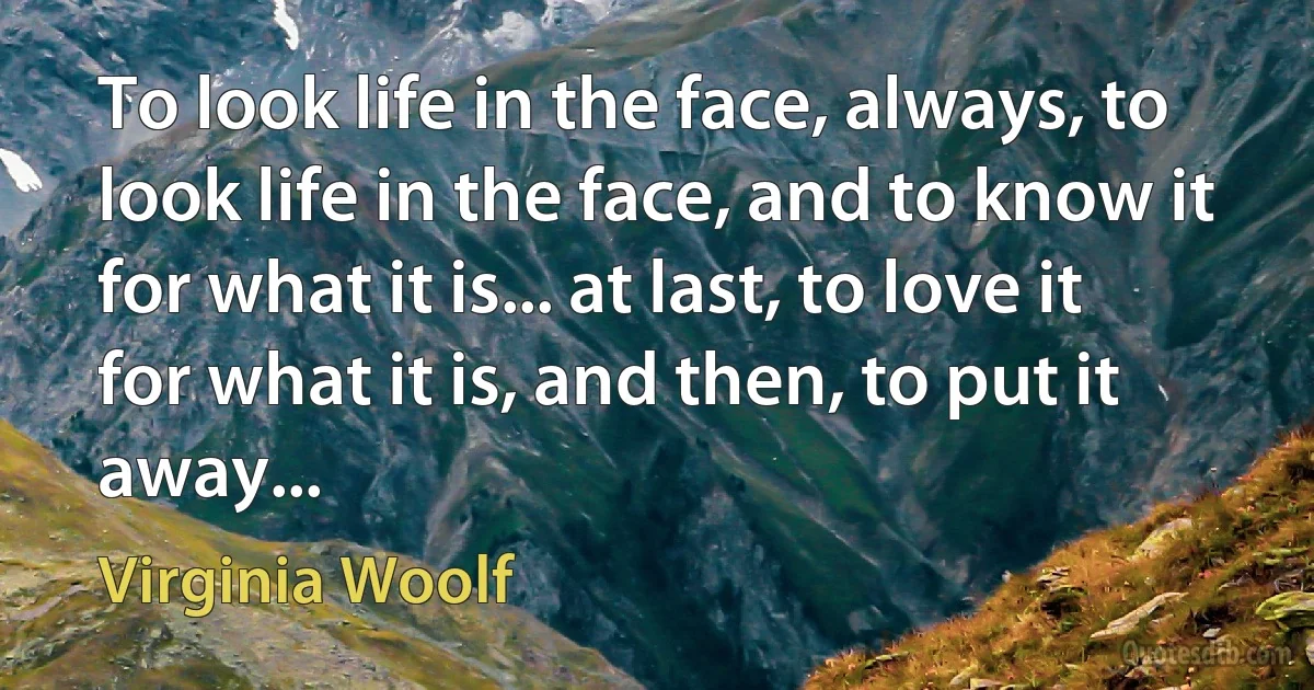 To look life in the face, always, to look life in the face, and to know it for what it is... at last, to love it for what it is, and then, to put it away... (Virginia Woolf)