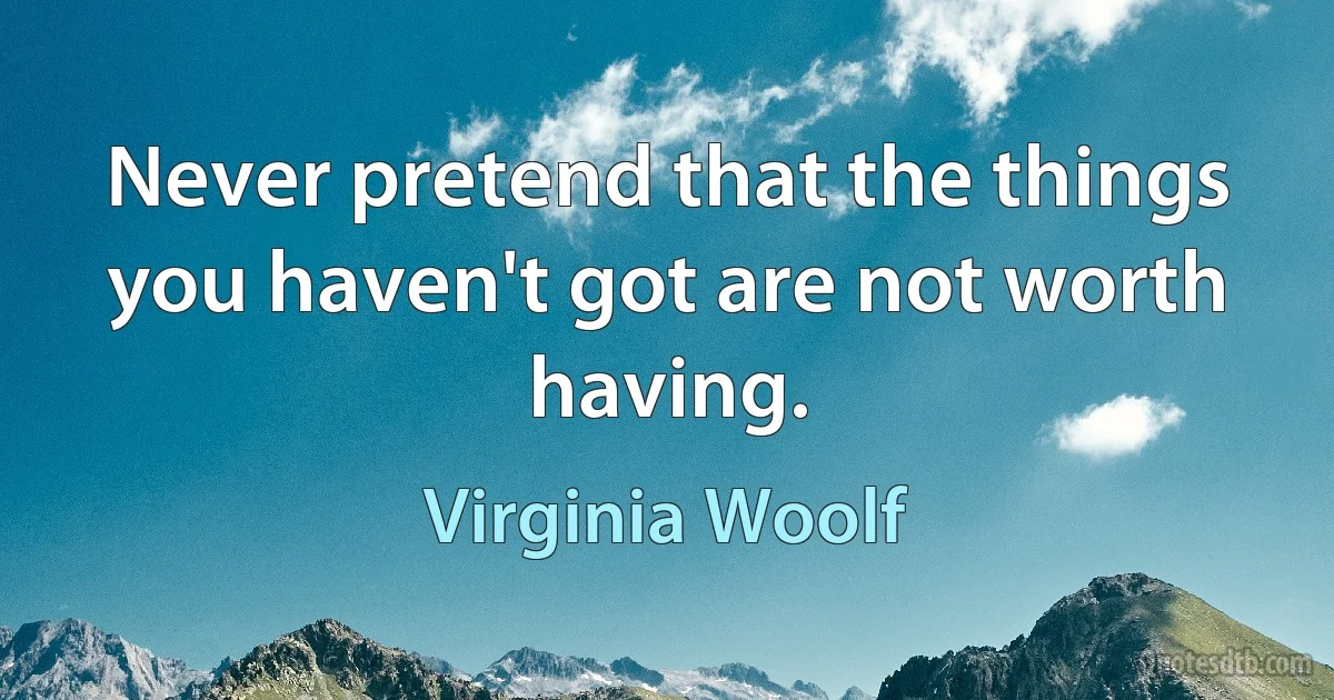 Never pretend that the things you haven't got are not worth having. (Virginia Woolf)