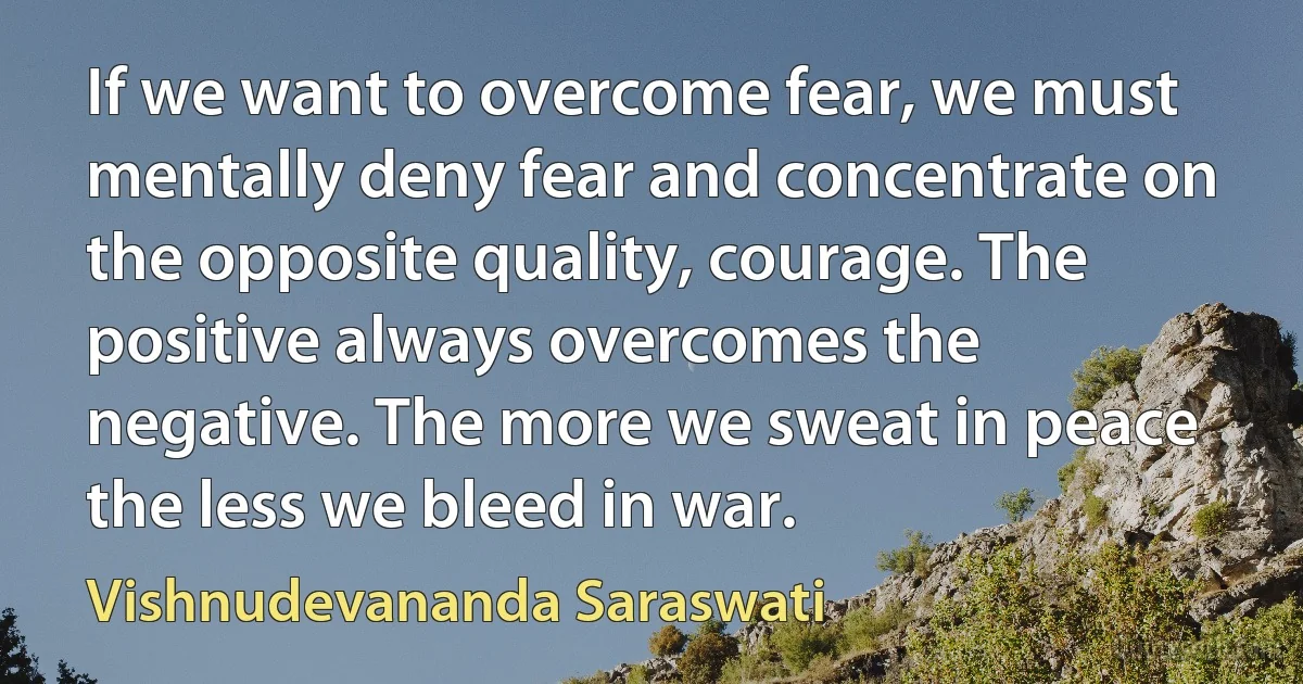 If we want to overcome fear, we must mentally deny fear and concentrate on the opposite quality, courage. The positive always overcomes the negative. The more we sweat in peace the less we bleed in war. (Vishnudevananda Saraswati)