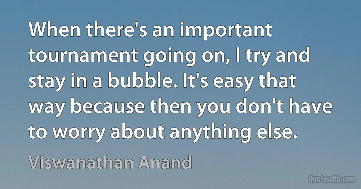 When there's an important tournament going on, I try and stay in a bubble. It's easy that way because then you don't have to worry about anything else. (Viswanathan Anand)