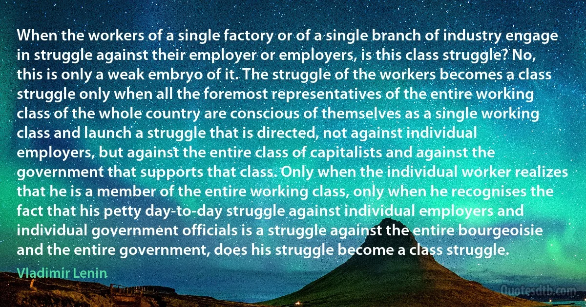 When the workers of a single factory or of a single branch of industry engage in struggle against their employer or employers, is this class struggle? No, this is only a weak embryo of it. The struggle of the workers becomes a class struggle only when all the foremost representatives of the entire working class of the whole country are conscious of themselves as a single working class and launch a struggle that is directed, not against individual employers, but against the entire class of capitalists and against the government that supports that class. Only when the individual worker realizes that he is a member of the entire working class, only when he recognises the fact that his petty day-to-day struggle against individual employers and individual government officials is a struggle against the entire bourgeoisie and the entire government, does his struggle become a class struggle. (Vladimir Lenin)