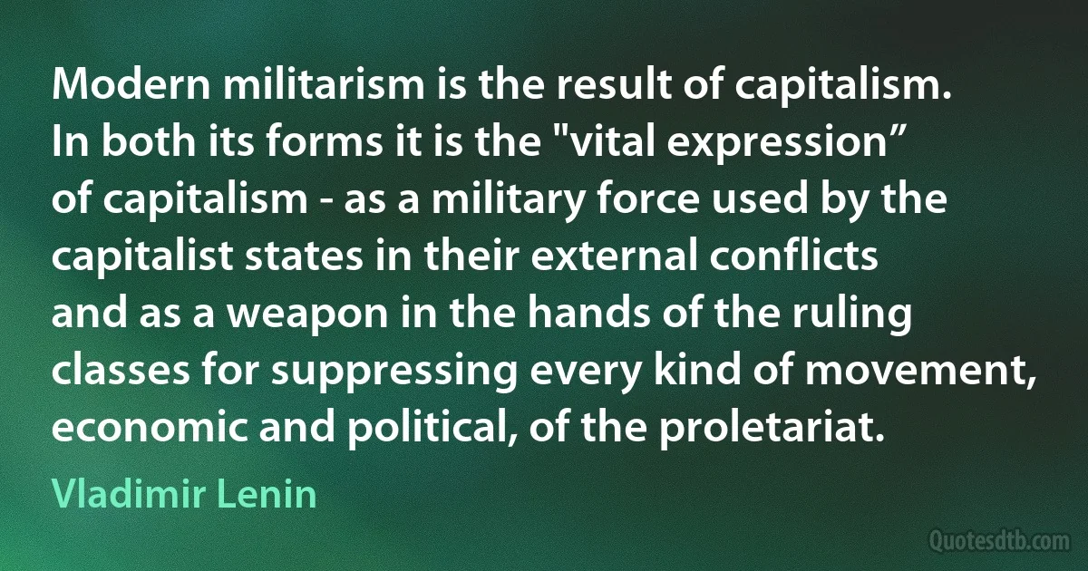 Modern militarism is the result of capitalism. In both its forms it is the "vital expression” of capitalism - as a military force used by the capitalist states in their external conflicts and as a weapon in the hands of the ruling classes for suppressing every kind of movement, economic and political, of the proletariat. (Vladimir Lenin)