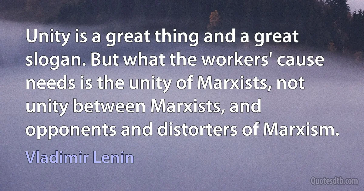 Unity is a great thing and a great slogan. But what the workers' cause needs is the unity of Marxists, not unity between Marxists, and opponents and distorters of Marxism. (Vladimir Lenin)