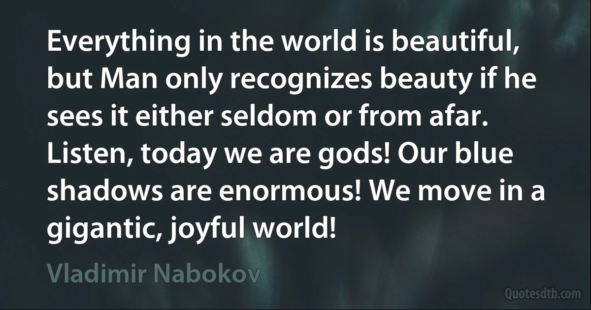 Everything in the world is beautiful, but Man only recognizes beauty if he sees it either seldom or from afar. Listen, today we are gods! Our blue shadows are enormous! We move in a gigantic, joyful world! (Vladimir Nabokov)