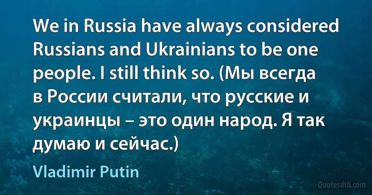 We in Russia have always considered Russians and Ukrainians to be one people. I still think so. (Мы всегда в России считали, что русские и украинцы – это один народ. Я так думаю и сейчас.) (Vladimir Putin)