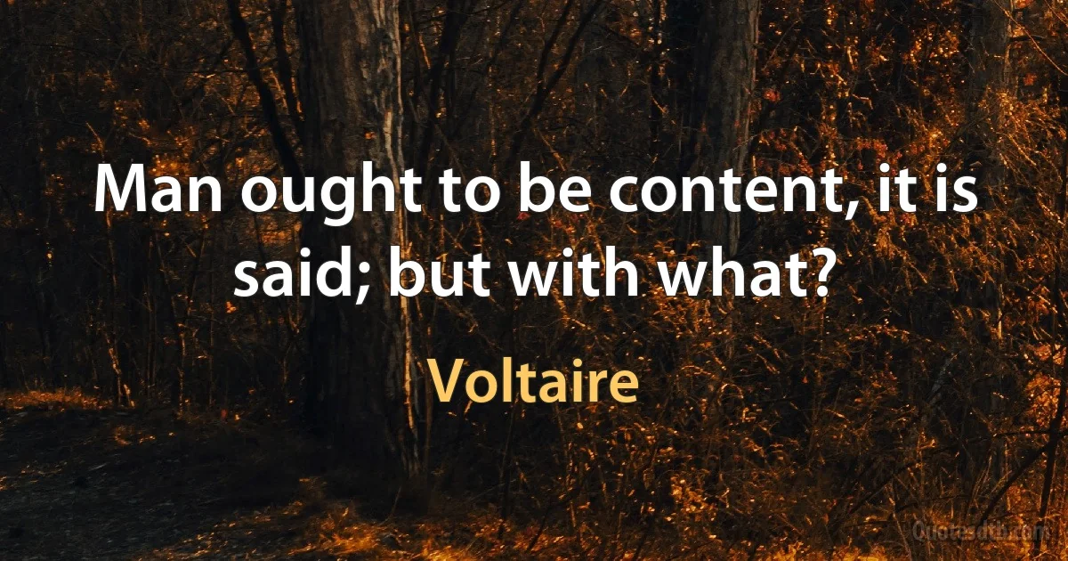 Man ought to be content, it is said; but with what? (Voltaire)