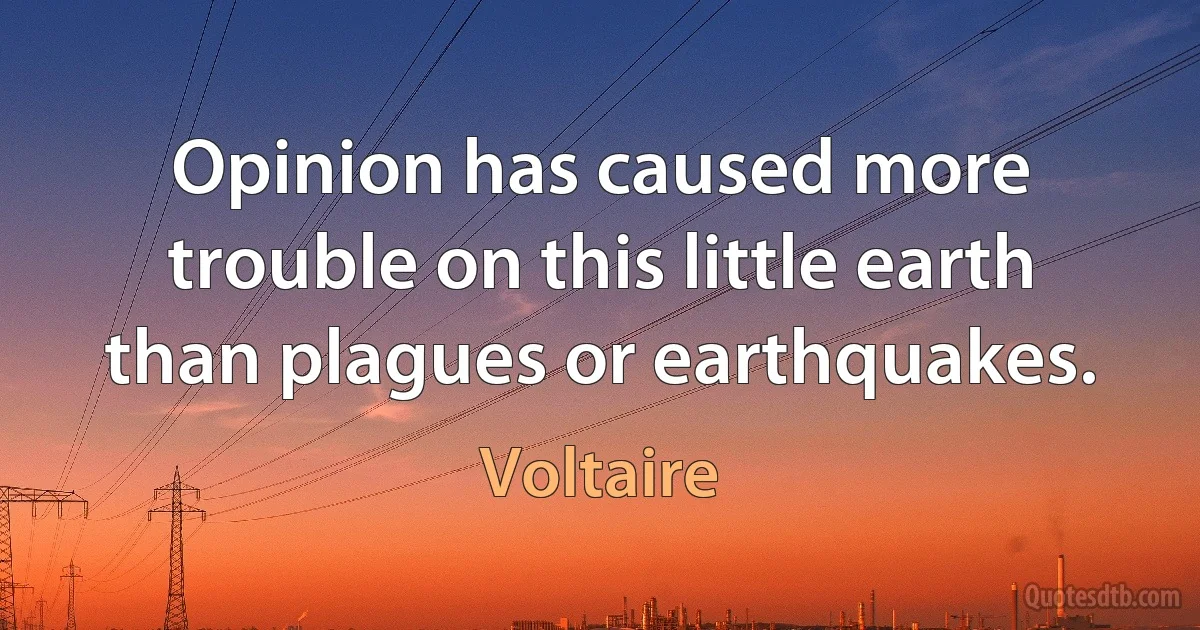 Opinion has caused more trouble on this little earth than plagues or earthquakes. (Voltaire)