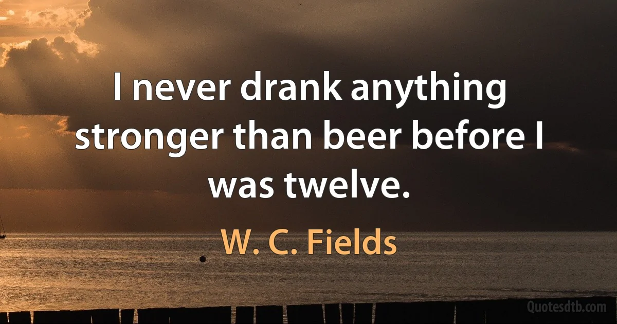 I never drank anything stronger than beer before I was twelve. (W. C. Fields)