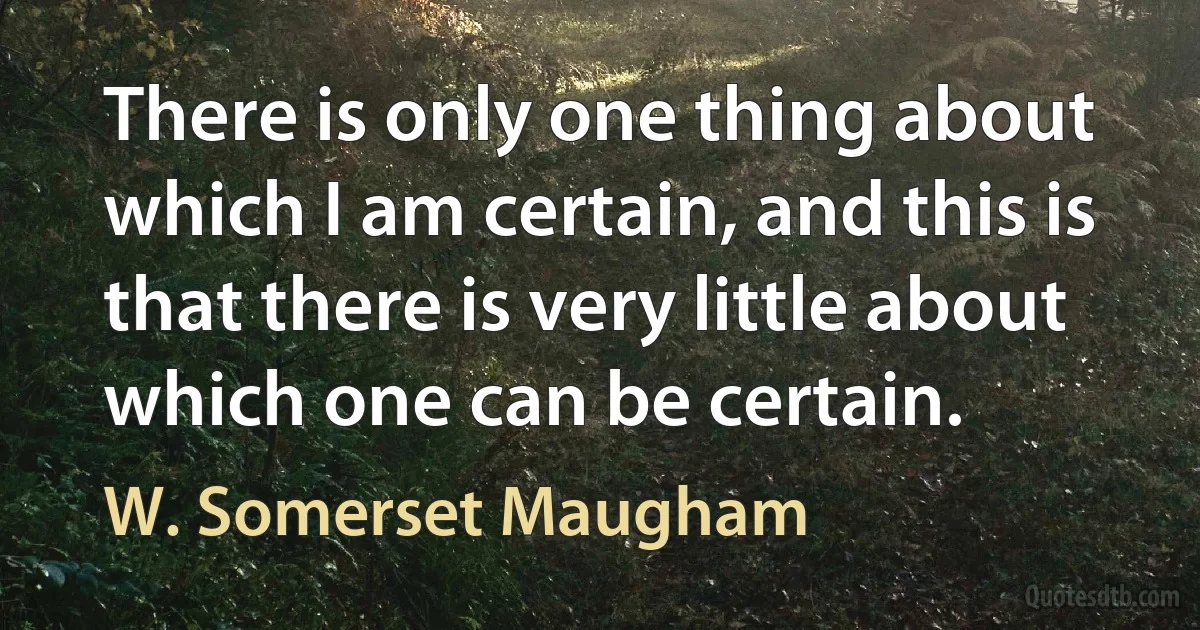 There is only one thing about which I am certain, and this is that there is very little about which one can be certain. (W. Somerset Maugham)