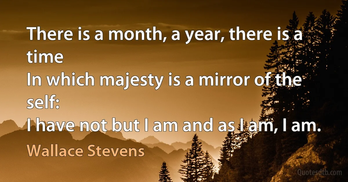 There is a month, a year, there is a time
In which majesty is a mirror of the self:
I have not but I am and as I am, I am. (Wallace Stevens)