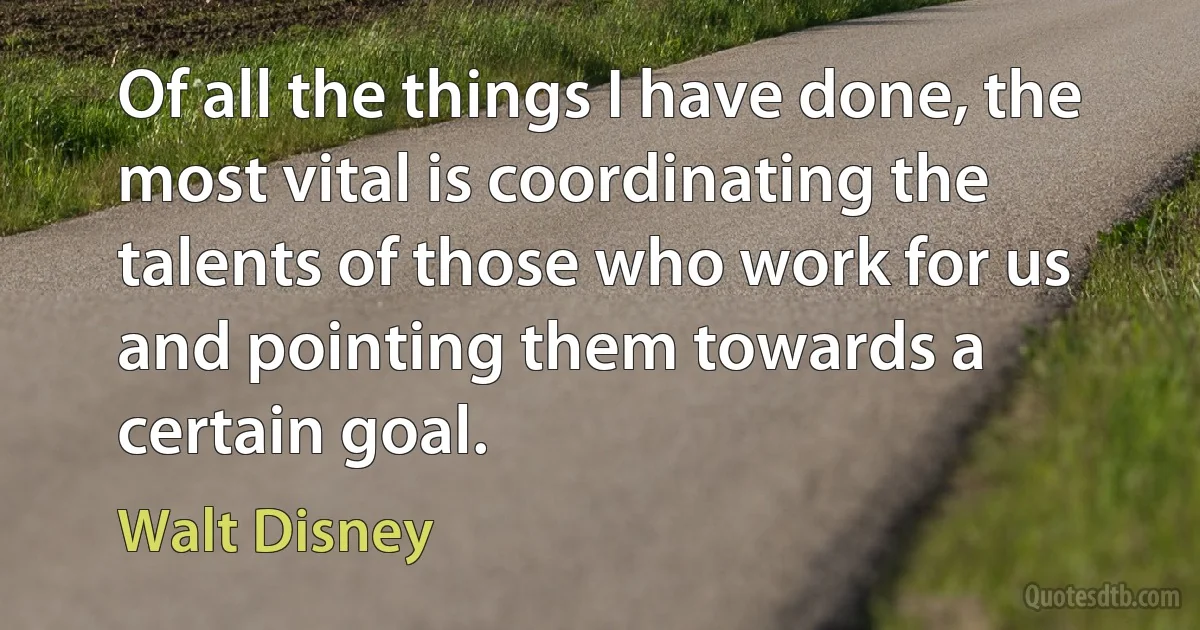 Of all the things I have done, the most vital is coordinating the talents of those who work for us and pointing them towards a certain goal. (Walt Disney)