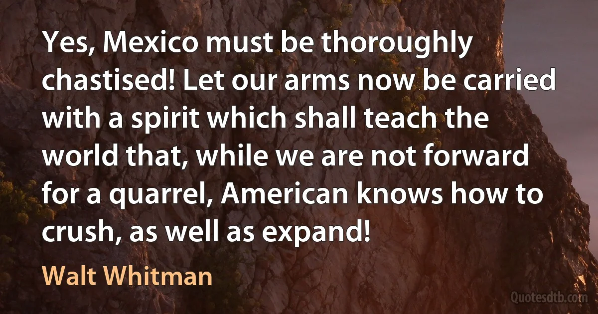 Yes, Mexico must be thoroughly chastised! Let our arms now be carried with a spirit which shall teach the world that, while we are not forward for a quarrel, American knows how to crush, as well as expand! (Walt Whitman)