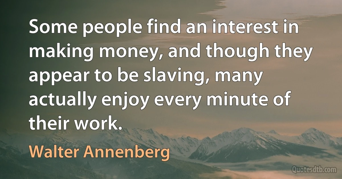 Some people find an interest in making money, and though they appear to be slaving, many actually enjoy every minute of their work. (Walter Annenberg)