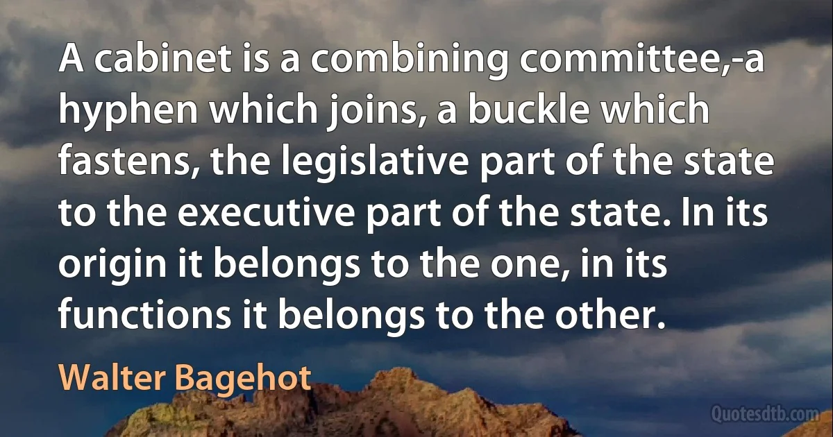 A cabinet is a combining committee,-a hyphen which joins, a buckle which fastens, the legislative part of the state to the executive part of the state. In its origin it belongs to the one, in its functions it belongs to the other. (Walter Bagehot)