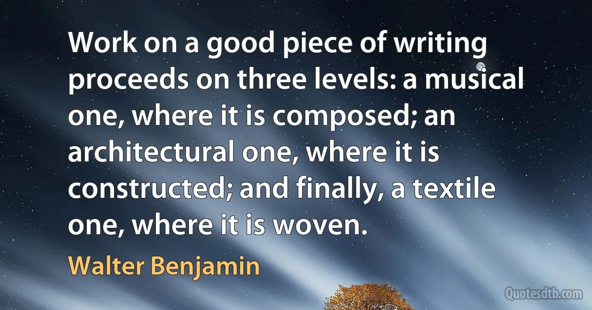 Work on a good piece of writing proceeds on three levels: a musical one, where it is composed; an architectural one, where it is constructed; and finally, a textile one, where it is woven. (Walter Benjamin)