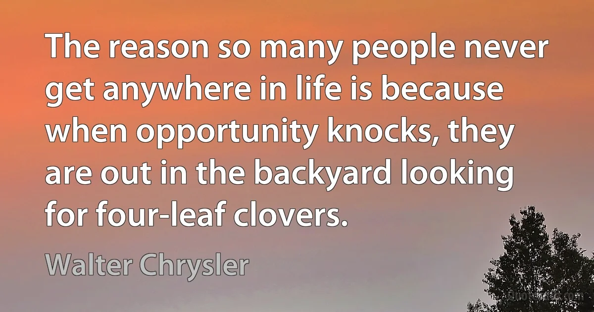 The reason so many people never get anywhere in life is because when opportunity knocks, they are out in the backyard looking for four-leaf clovers. (Walter Chrysler)