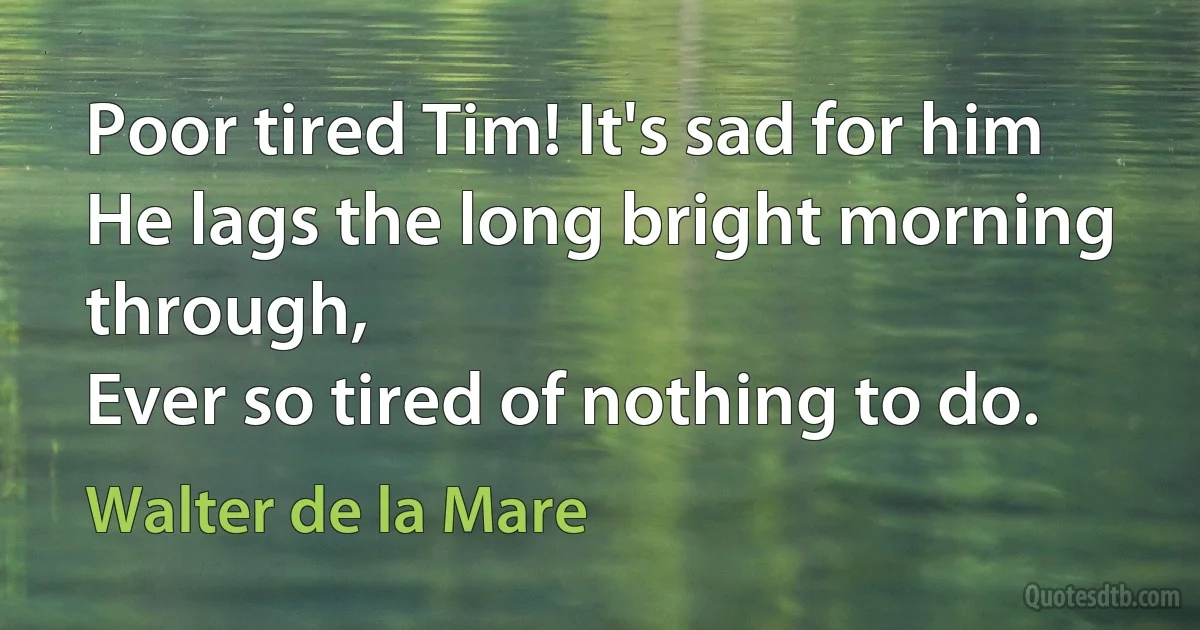 Poor tired Tim! It's sad for him
He lags the long bright morning through,
Ever so tired of nothing to do. (Walter de la Mare)