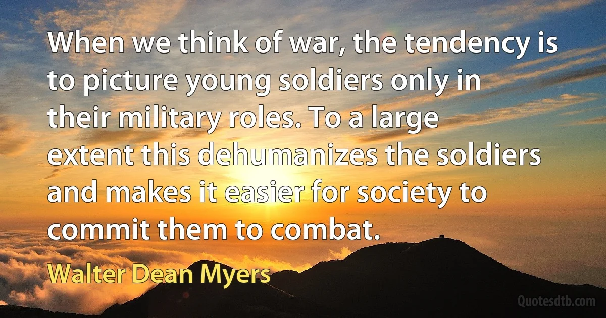 When we think of war, the tendency is to picture young soldiers only in their military roles. To a large extent this dehumanizes the soldiers and makes it easier for society to commit them to combat. (Walter Dean Myers)