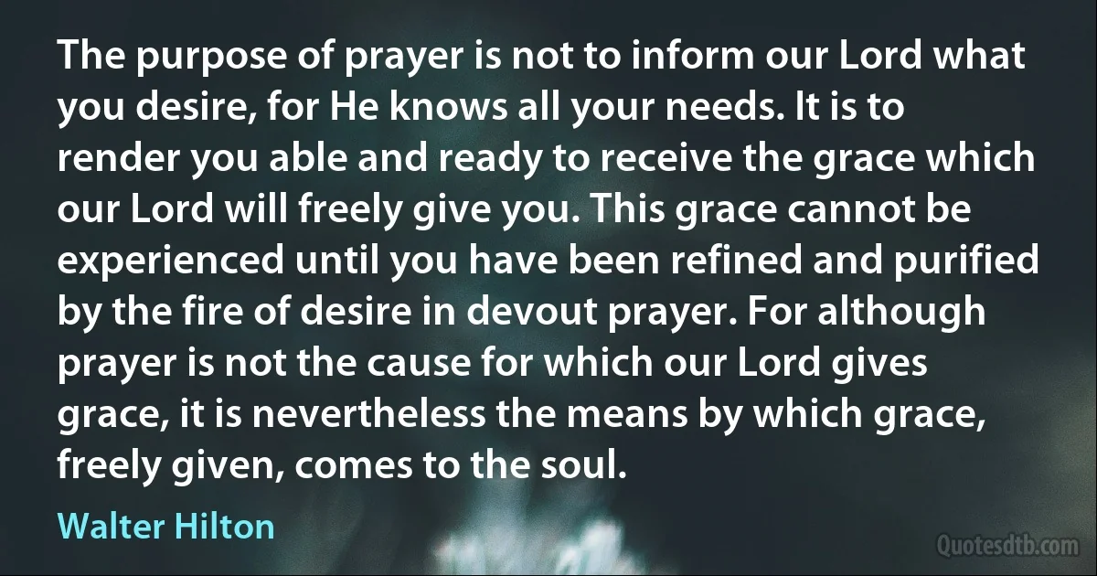 The purpose of prayer is not to inform our Lord what you desire, for He knows all your needs. It is to render you able and ready to receive the grace which our Lord will freely give you. This grace cannot be experienced until you have been refined and purified by the fire of desire in devout prayer. For although prayer is not the cause for which our Lord gives grace, it is nevertheless the means by which grace, freely given, comes to the soul. (Walter Hilton)