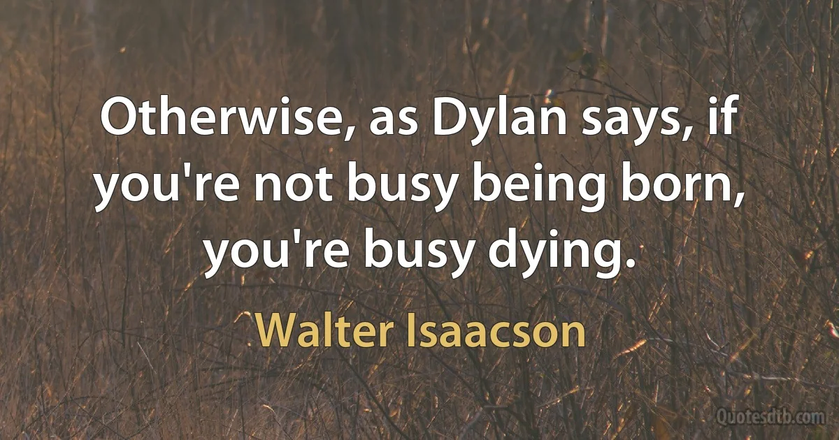 Otherwise, as Dylan says, if you're not busy being born, you're busy dying. (Walter Isaacson)