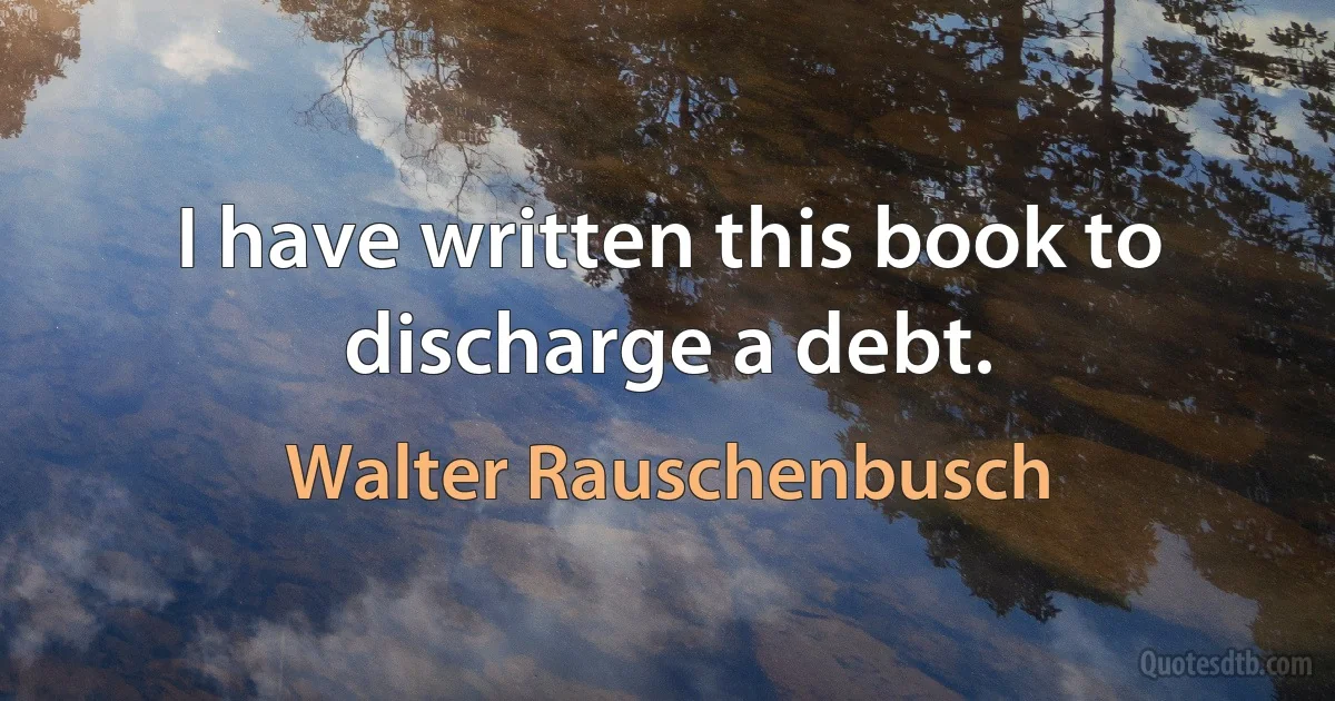 I have written this book to discharge a debt. (Walter Rauschenbusch)