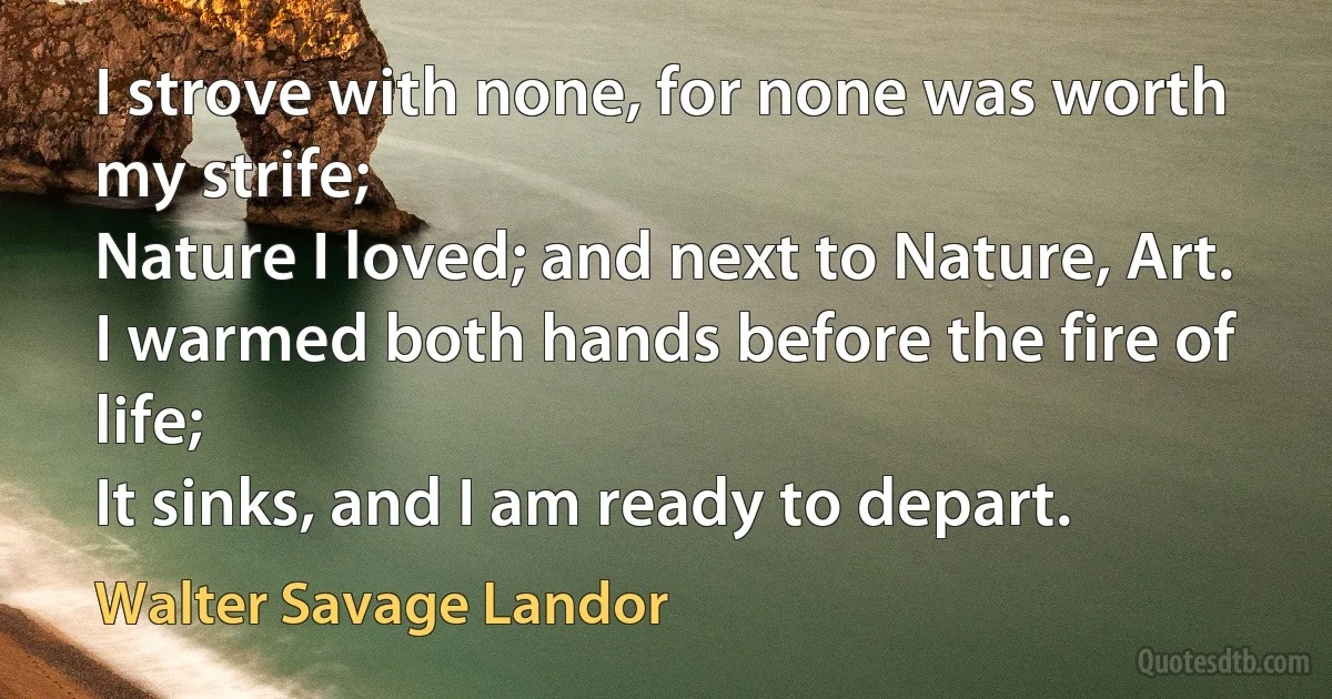 I strove with none, for none was worth my strife;
Nature I loved; and next to Nature, Art.
I warmed both hands before the fire of life;
It sinks, and I am ready to depart. (Walter Savage Landor)