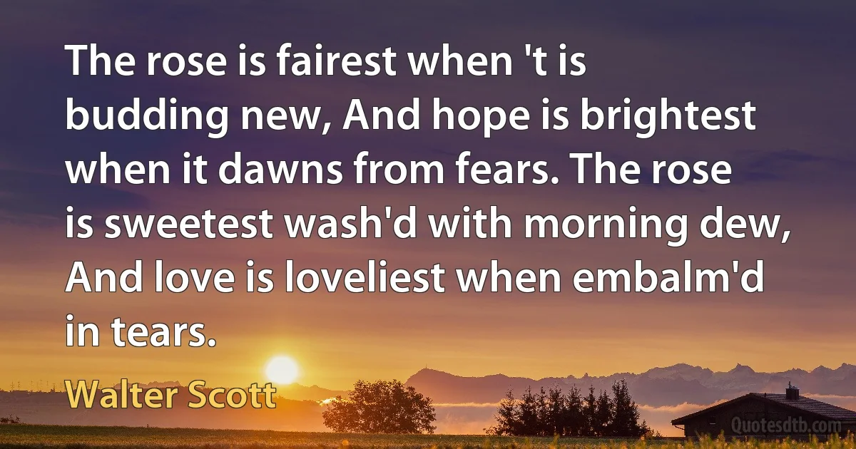 The rose is fairest when 't is budding new, And hope is brightest when it dawns from fears. The rose is sweetest wash'd with morning dew, And love is loveliest when embalm'd in tears. (Walter Scott)