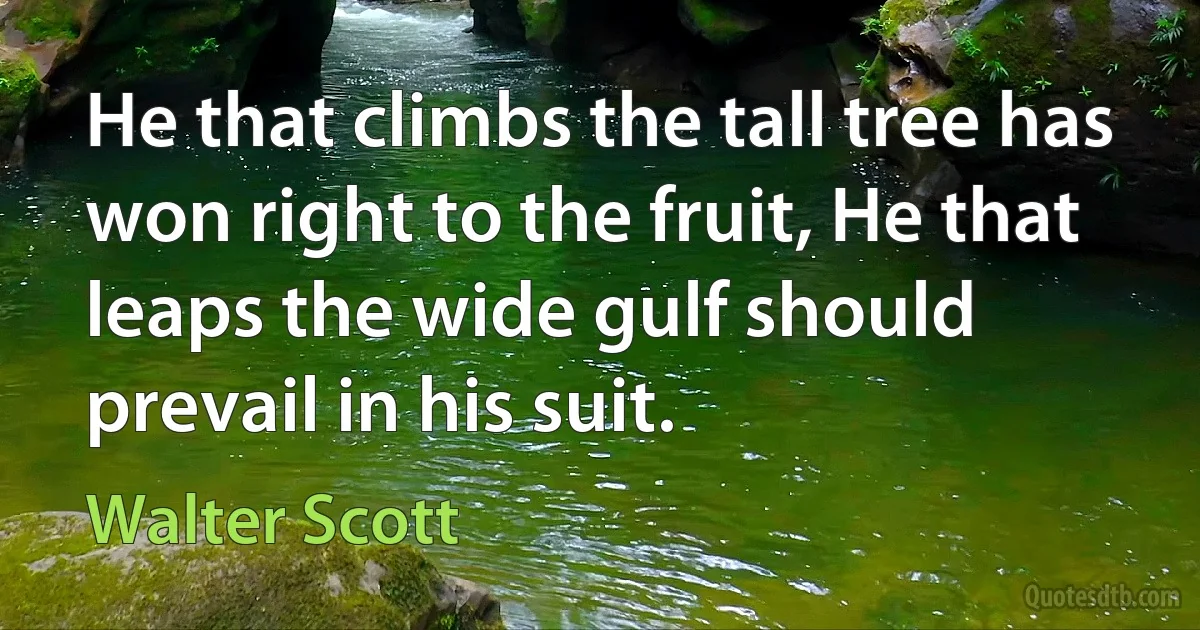 He that climbs the tall tree has won right to the fruit, He that leaps the wide gulf should prevail in his suit. (Walter Scott)