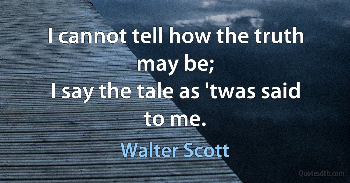 I cannot tell how the truth may be;
I say the tale as 'twas said to me. (Walter Scott)