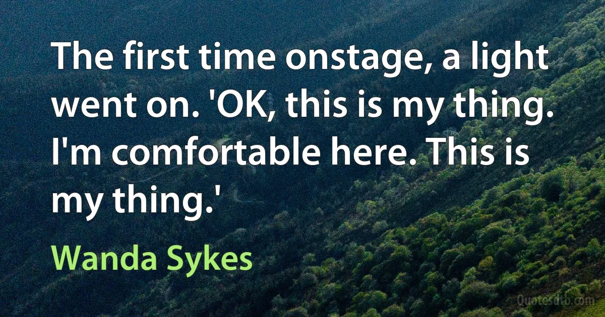 The first time onstage, a light went on. 'OK, this is my thing. I'm comfortable here. This is my thing.' (Wanda Sykes)