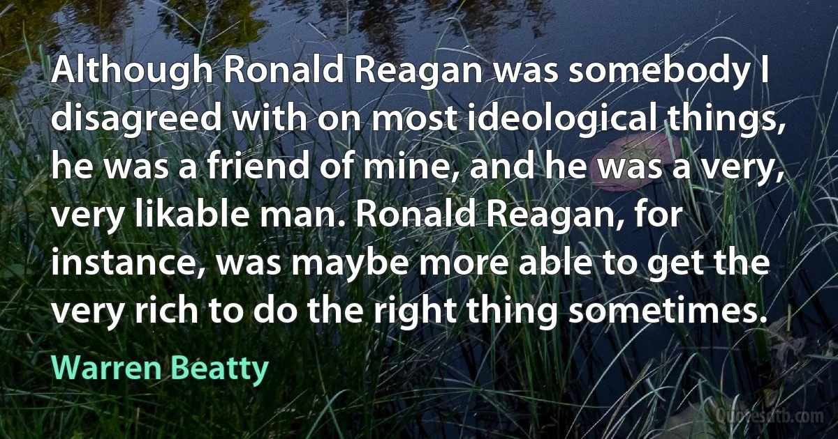 Although Ronald Reagan was somebody I disagreed with on most ideological things, he was a friend of mine, and he was a very, very likable man. Ronald Reagan, for instance, was maybe more able to get the very rich to do the right thing sometimes. (Warren Beatty)