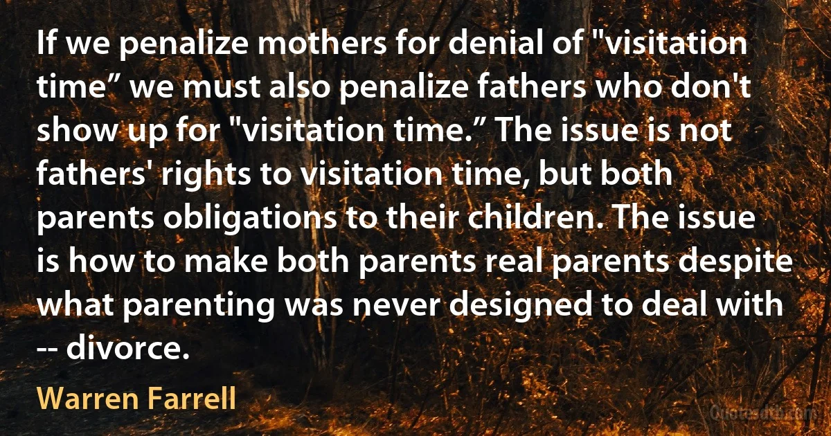 If we penalize mothers for denial of "visitation time” we must also penalize fathers who don't show up for "visitation time.” The issue is not fathers' rights to visitation time, but both parents obligations to their children. The issue is how to make both parents real parents despite what parenting was never designed to deal with -- divorce. (Warren Farrell)