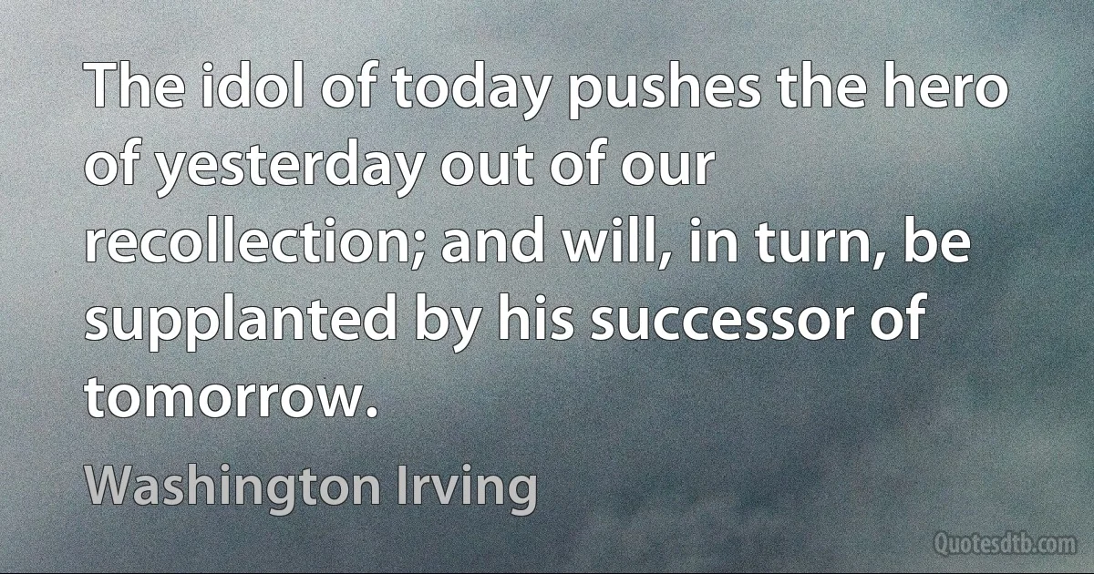 The idol of today pushes the hero of yesterday out of our recollection; and will, in turn, be supplanted by his successor of tomorrow. (Washington Irving)