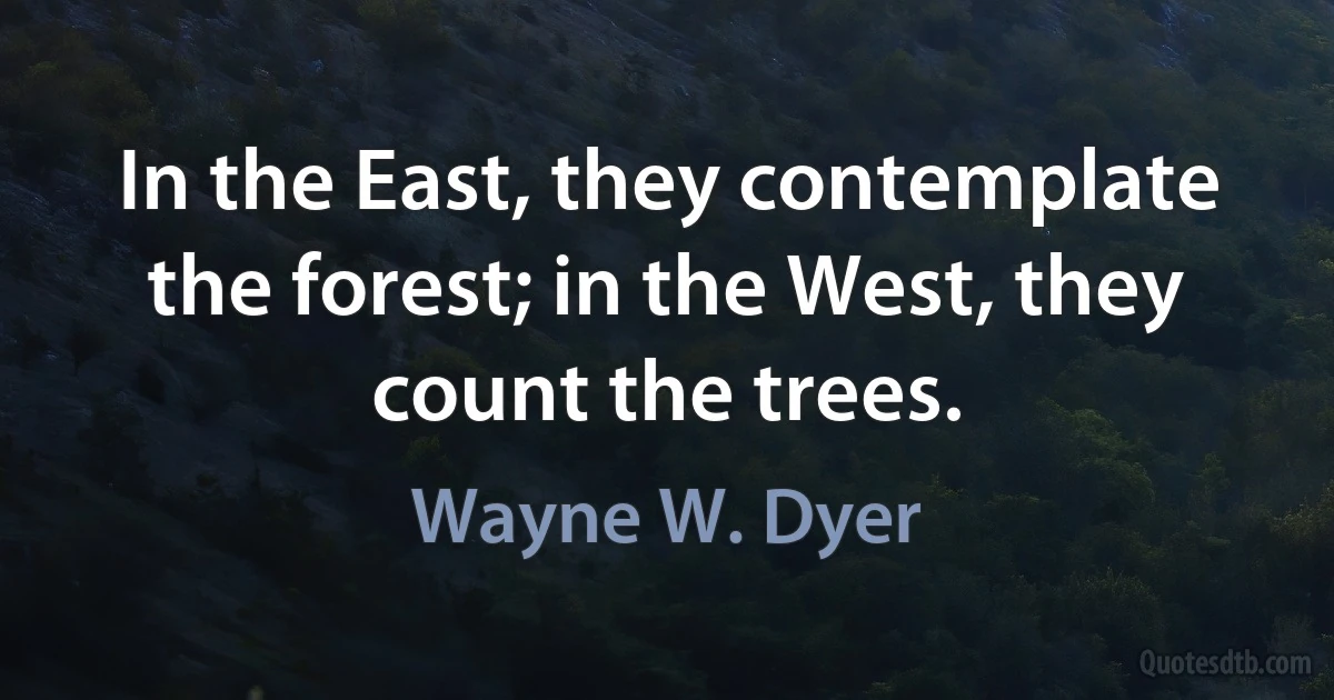 In the East, they contemplate the forest; in the West, they count the trees. (Wayne W. Dyer)