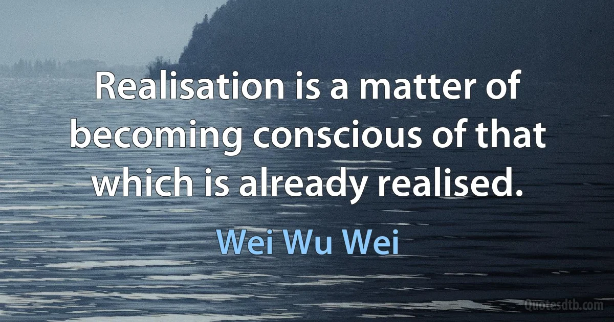 Realisation is a matter of becoming conscious of that which is already realised. (Wei Wu Wei)