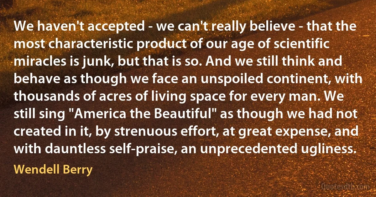 We haven't accepted - we can't really believe - that the most characteristic product of our age of scientific miracles is junk, but that is so. And we still think and behave as though we face an unspoiled continent, with thousands of acres of living space for every man. We still sing "America the Beautiful" as though we had not created in it, by strenuous effort, at great expense, and with dauntless self-praise, an unprecedented ugliness. (Wendell Berry)