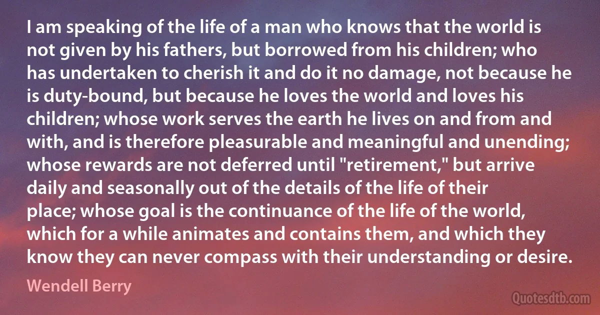 I am speaking of the life of a man who knows that the world is not given by his fathers, but borrowed from his children; who has undertaken to cherish it and do it no damage, not because he is duty-bound, but because he loves the world and loves his children; whose work serves the earth he lives on and from and with, and is therefore pleasurable and meaningful and unending; whose rewards are not deferred until "retirement," but arrive daily and seasonally out of the details of the life of their place; whose goal is the continuance of the life of the world, which for a while animates and contains them, and which they know they can never compass with their understanding or desire. (Wendell Berry)