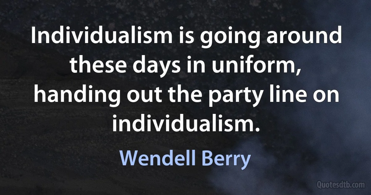 Individualism is going around these days in uniform, handing out the party line on individualism. (Wendell Berry)