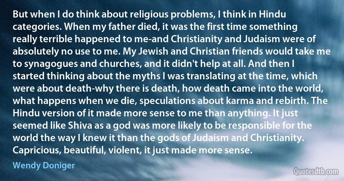 But when I do think about religious problems, I think in Hindu categories. When my father died, it was the first time something really terrible happened to me-and Christianity and Judaism were of absolutely no use to me. My Jewish and Christian friends would take me to synagogues and churches, and it didn't help at all. And then I started thinking about the myths I was translating at the time, which were about death-why there is death, how death came into the world, what happens when we die, speculations about karma and rebirth. The Hindu version of it made more sense to me than anything. It just seemed like Shiva as a god was more likely to be responsible for the world the way I knew it than the gods of Judaism and Christianity. Capricious, beautiful, violent, it just made more sense. (Wendy Doniger)