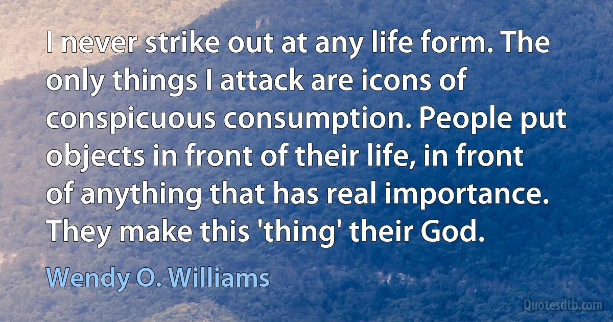 I never strike out at any life form. The only things I attack are icons of conspicuous consumption. People put objects in front of their life, in front of anything that has real importance. They make this 'thing' their God. (Wendy O. Williams)