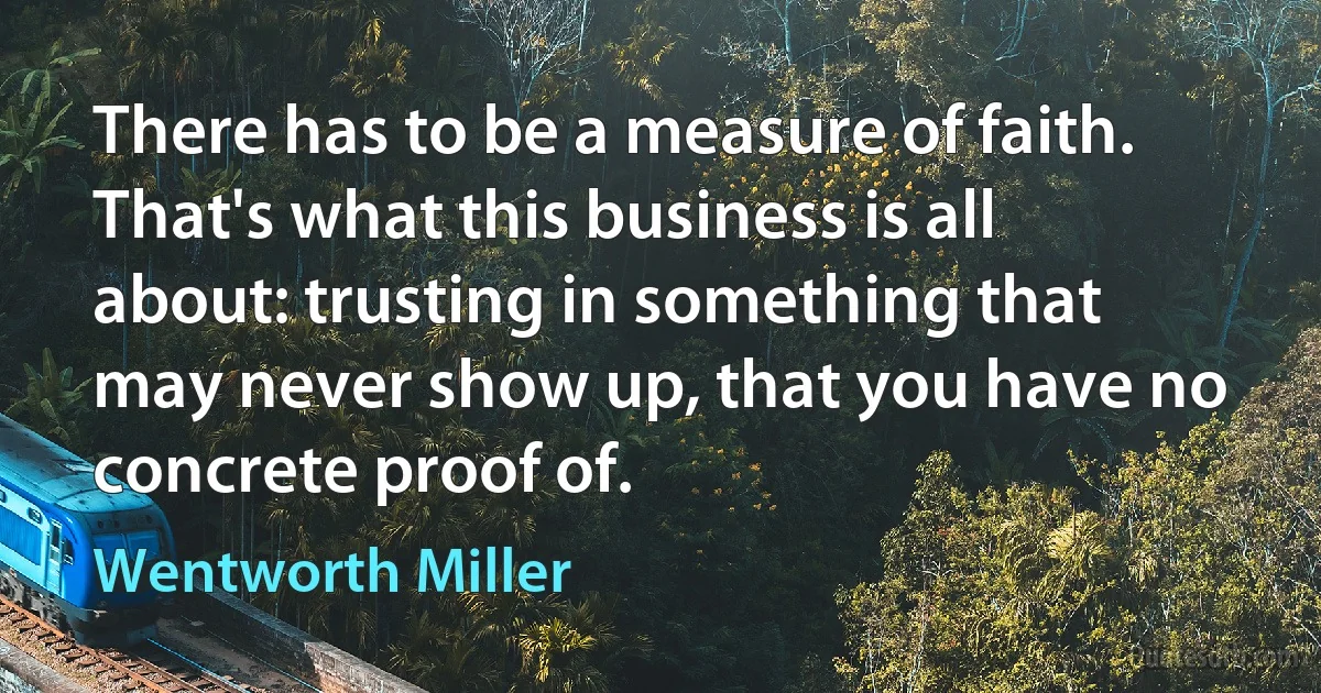 There has to be a measure of faith. That's what this business is all about: trusting in something that may never show up, that you have no concrete proof of. (Wentworth Miller)