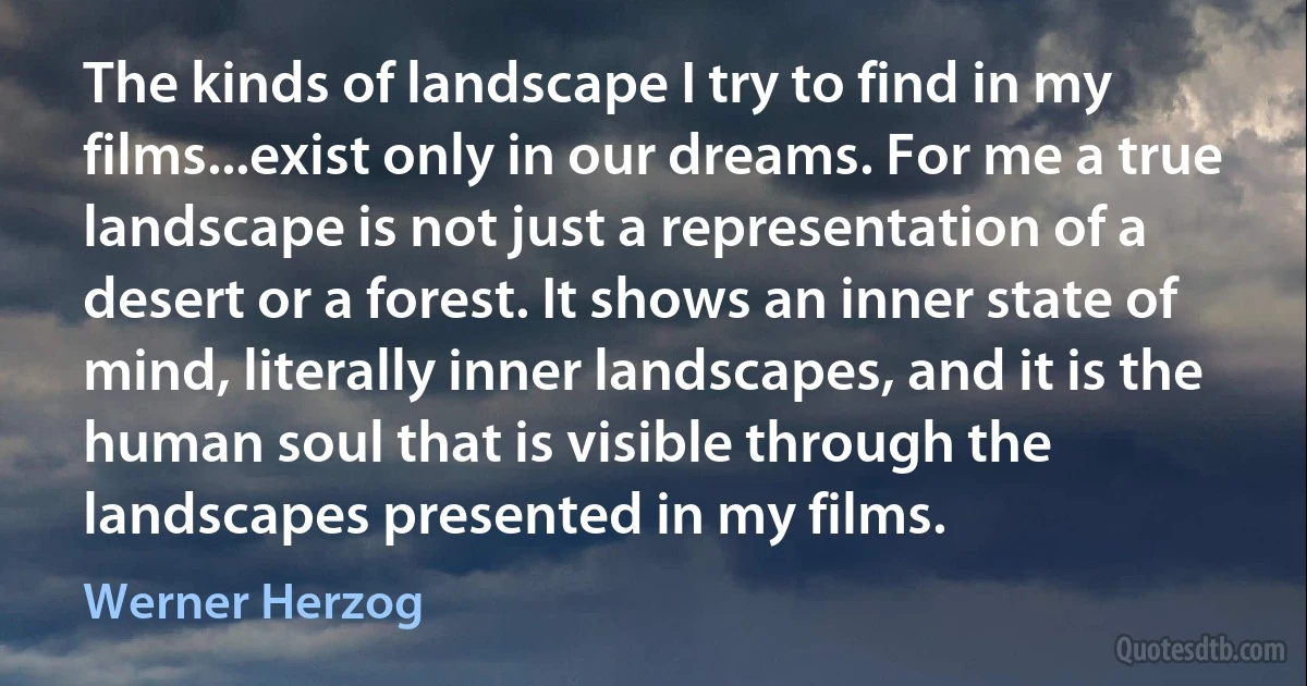 The kinds of landscape I try to find in my films...exist only in our dreams. For me a true landscape is not just a representation of a desert or a forest. It shows an inner state of mind, literally inner landscapes, and it is the human soul that is visible through the landscapes presented in my films. (Werner Herzog)